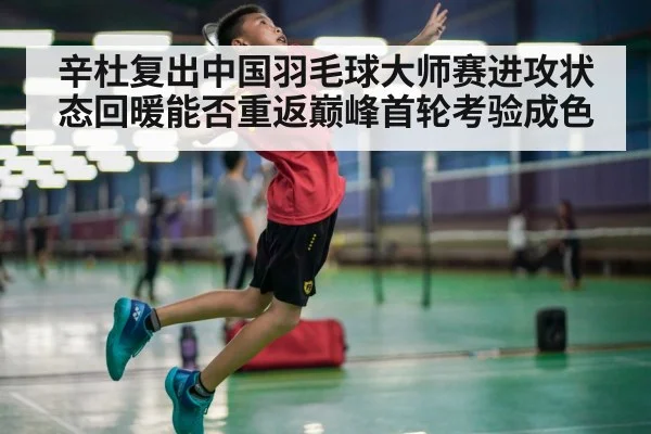 辛杜复出中国羽毛球大师赛进攻状态回暖能否重返巅峰首轮考验成色
