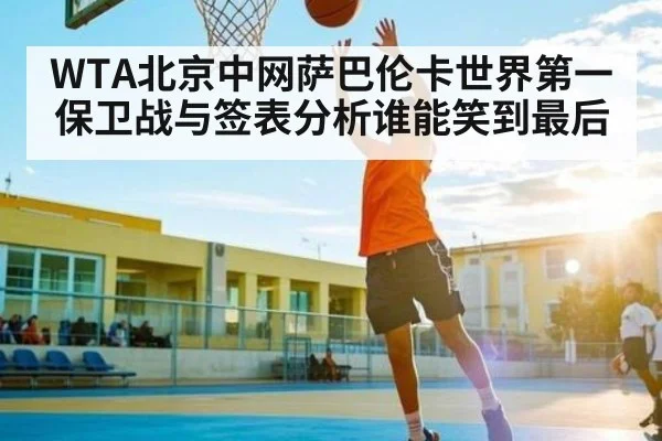 WTA北京中网萨巴伦卡世界第一保卫战与签表分析谁能笑到最后