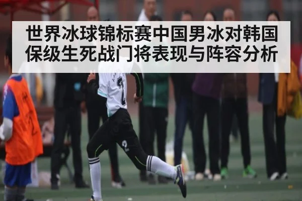 世界冰球锦标赛中国男冰对韩国保级生死战门将表现与阵容分析
