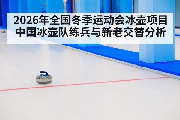 2026年全国冬季运动会冰壶项目中国冰壶队练兵与新老交替分析
