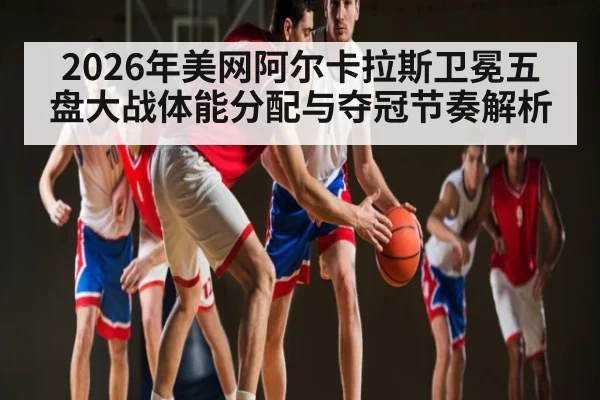 2026年美网阿尔卡拉斯卫冕五盘大战体能分配与夺冠节奏解析